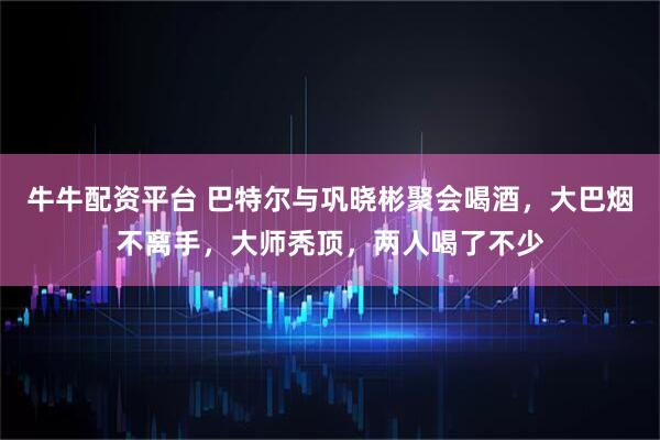 牛牛配资平台 巴特尔与巩晓彬聚会喝酒，大巴烟不离手，大师秃顶，两人喝了不少