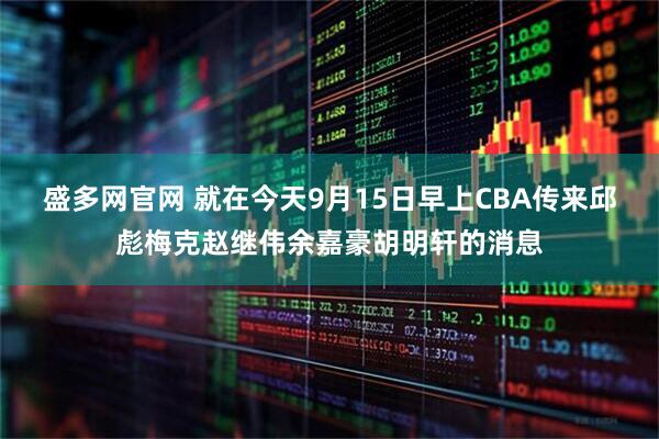 盛多网官网 就在今天9月15日早上CBA传来邱彪梅克赵继伟余嘉豪胡明轩的消息