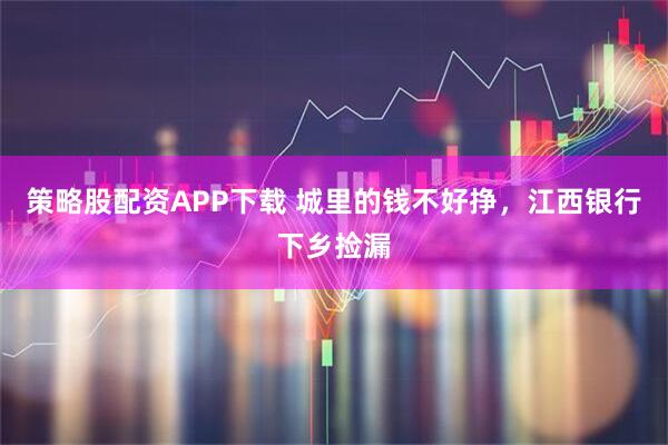 策略股配资APP下载 城里的钱不好挣，江西银行下乡捡漏