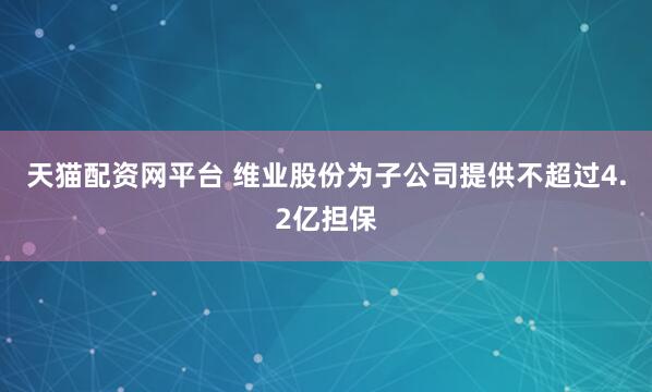 天猫配资网平台 维业股份为子公司提供不超过4.2亿担保