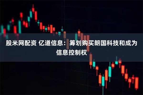 股米网配资 亿道信息：筹划购买朗国科技和成为信息控制权