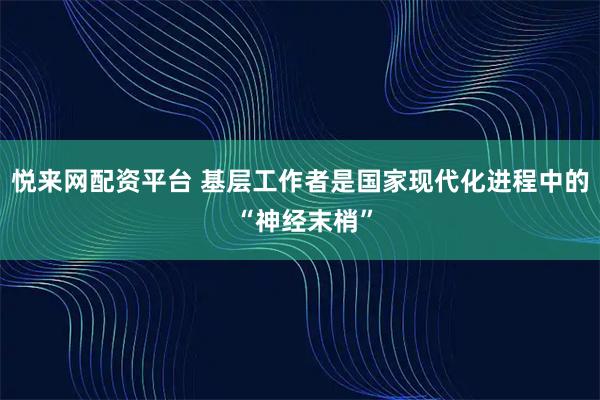 悦来网配资平台 基层工作者是国家现代化进程中的 “神经末梢”
