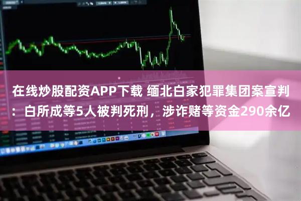 在线炒股配资APP下载 缅北白家犯罪集团案宣判：白所成等5人被判死刑，涉诈赌等资金290余亿