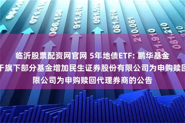 临沂股票配资网官网 5年地债ETF: 鹏华基金管理有限公司关于旗下部分基金增加民生证券股份有限公司为申购赎回代理券商的公告