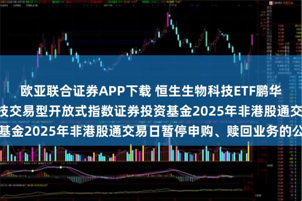 欧亚联合证券APP下载 恒生生物科技ETF鹏华: 关于鹏华恒生生物科技交易型开放式指数证券投资基金2025年非港股通交易日暂停申购、赎回业务的公告