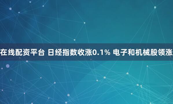 在线配资平台 日经指数收涨0.1% 电子和机械股领涨