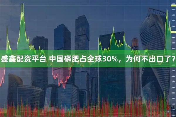 盛鑫配资平台 中国磷肥占全球30%,为何不出口了?