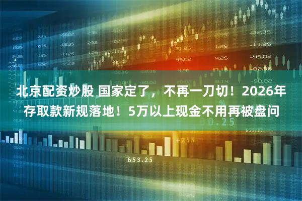 北京配资炒股 国家定了，不再一刀切！2026年存取款新规落地！5万以上现金不用再被盘问