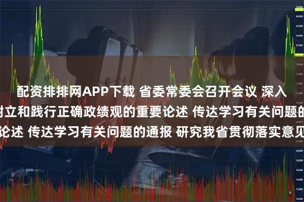 配资排排网APP下载 省委常委会召开会议 深入学习习近平总书记关于树立和践行正确政绩观的重要论述 传达学习有关问题的通报 研究我省贯彻落实意见