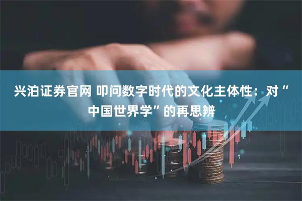 兴泊证券官网 叩问数字时代的文化主体性：对“中国世界学”的再思辨