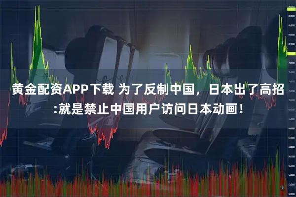 黄金配资APP下载 为了反制中国，日本出了高招:就是禁止中国用户访问日本动画！