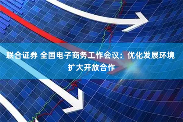 联合证券 全国电子商务工作会议：优化发展环境 扩大开放合作