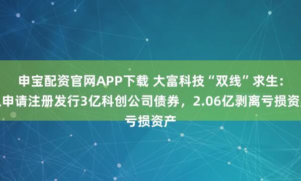 申宝配资官网APP下载 大富科技“双线”求生：拟申请注册发行3亿科创公司债券，2.06亿剥离亏损资产