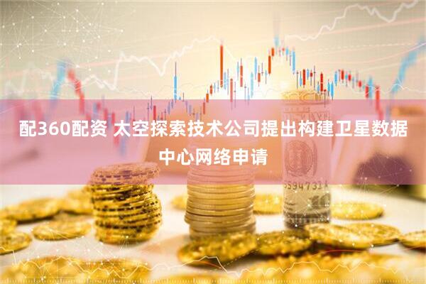 配360配资 太空探索技术公司提出构建卫星数据中心网络申请