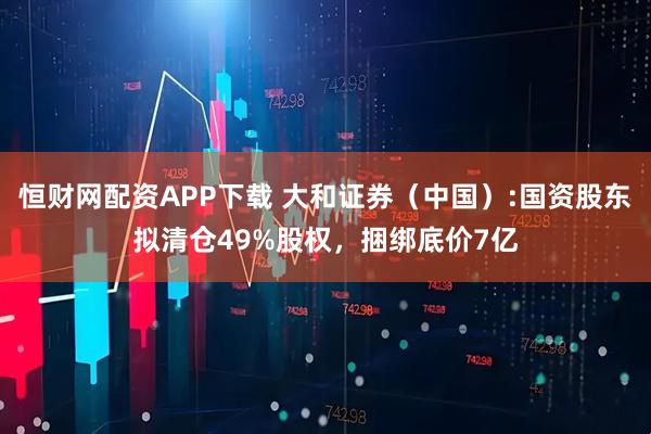 恒财网配资APP下载 大和证券（中国）:国资股东拟清仓49%股权，捆绑底价7亿